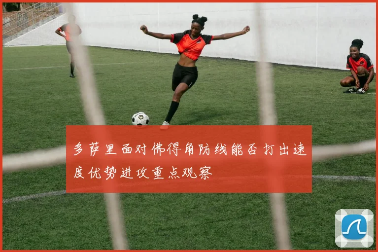 多萨里面对佛得角防线能否打出速度优势进攻重点观察