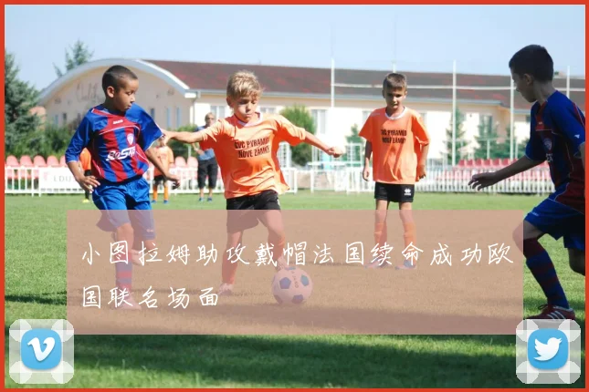 小图拉姆助攻戴帽法国续命成功欧国联名场面