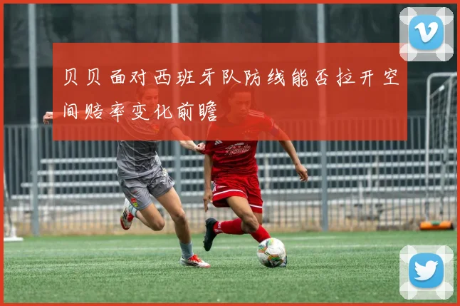 贝贝面对西班牙队防线能否拉开空间赔率变化前瞻
