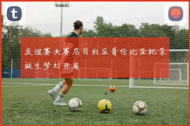 友谊赛决赛尼日利亚哥伦比亚纪录诞生梦幻开局
