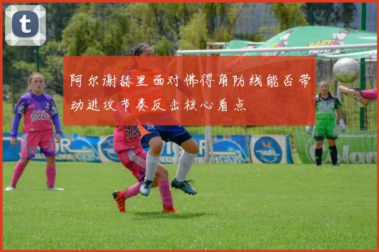 阿尔谢赫里面对佛得角防线能否带动进攻节奏反击核心看点