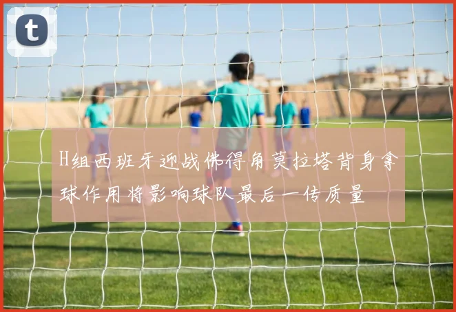 H组西班牙迎战佛得角莫拉塔背身拿球作用将影响球队最后一传质量