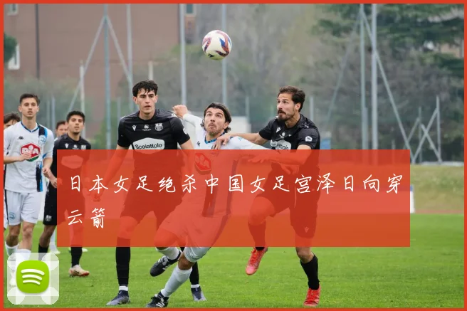 日本女足绝杀中国女足宫泽日向穿云箭